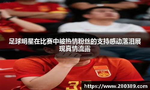 足球明星在比赛中被热情粉丝的支持感动落泪展现真情流露