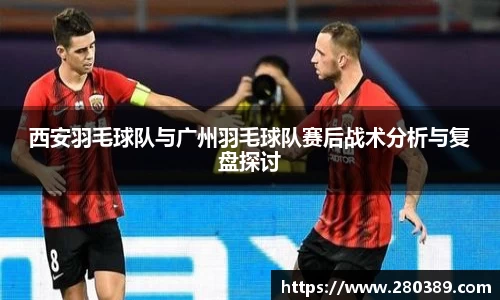 西安羽毛球队与广州羽毛球队赛后战术分析与复盘探讨